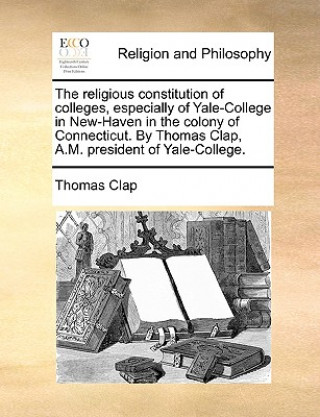 Livre Religious Constitution of Colleges, Especially of Yale-College in New-Haven in the Colony of Connecticut. by Thomas Clap, A.M. President of Yale-Colle Thomas Clap