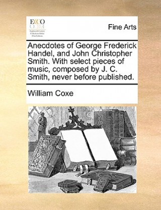 Buch Anecdotes of George Frederick Handel, and John Christopher Smith. with Select Pieces of Music, Composed by J. C. Smith, Never Before Published. William Coxe