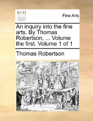Könyv Inquiry Into the Fine Arts. by Thomas Robertson, ... Volume the First. Volume 1 of 1 Thomas Robertson