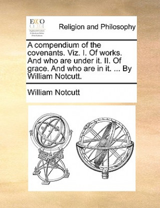 Könyv Compendium of the Covenants. Viz. I. of Works. and Who Are Under It. II. of Grace. and Who Are in It. ... by William Notcutt. William Notcutt