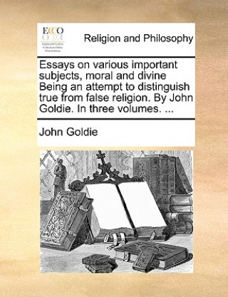 Könyv Essays on Various Important Subjects, Moral and Divine Being an Attempt to Distinguish True from False Religion. by John Goldie. in Three Volumes. ... John Goldie