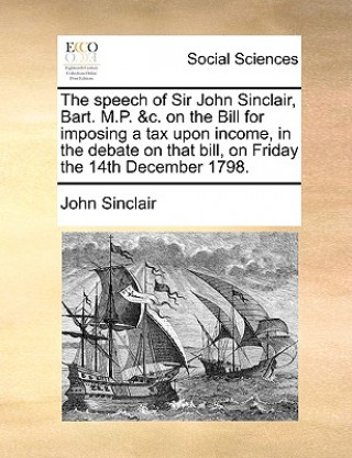 Książka Speech of Sir John Sinclair, Bart. M.P. &c. on the Bill for Imposing a Tax Upon Income, in the Debate on That Bill, on Friday the 14th December 1798. Sinclair