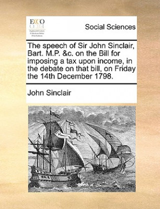 Kniha Speech of Sir John Sinclair, Bart. M.P. &c. on the Bill for Imposing a Tax Upon Income, in the Debate on That Bill, on Friday the 14th December 1798. Sinclair