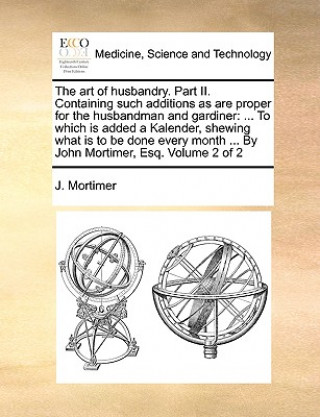 Könyv The art of husbandry. Part II. Containing such additions as are proper for the husbandman and gardiner: ... To which is added a Kalender, shewing what J. Mortimer