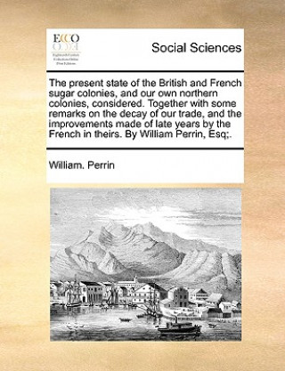 Livre Present State of the British and French Sugar Colonies, and Our Own Northern Colonies, Considered. Together with Some Remarks on the Decay of Our Trad William. Perrin