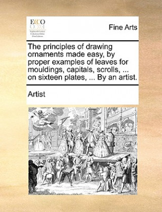Kniha Principles of Drawing Ornaments Made Easy, by Proper Examples of Leaves for Mouldings, Capitals, Scrolls, ... on Sixteen Plates, ... by an Artist. Artist