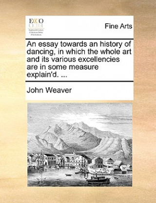 Könyv Essay Towards an History of Dancing, in Which the Whole Art and Its Various Excellencies Are in Some Measure Explain'd. ... John Weaver