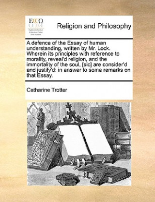 Książka Defence of the Essay of Human Understanding, Written by Mr. Lock. Wherein Its Principles with Reference to Morality, Reveal'd Religion, and the Immort Catharine Trotter