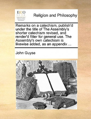 Kniha Remarks on a Catechism, Publish'd Under the Title of the Assembly's Shorter Catechism Revised, and Render'd Fitter for General Use. the Assembly's Own John Guyse