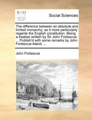 Carte The difference between an absolute and limited monarchy; as it more particularly regards the English constitution. Being a treatise written by Sir Joh John Fortescue