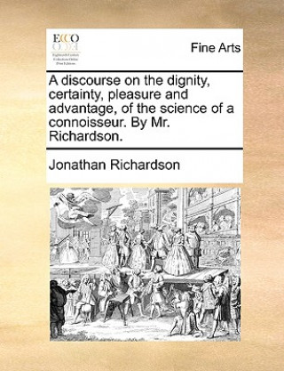 Könyv Discourse on the Dignity, Certainty, Pleasure and Advantage, of the Science of a Connoisseur. by Mr. Richardson. Jonathan Richardson
