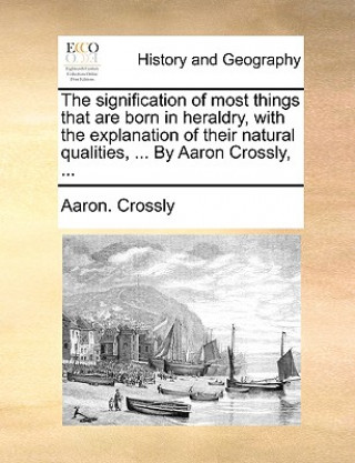 Kniha Signification of Most Things That Are Born in Heraldry, with the Explanation of Their Natural Qualities, ... by Aaron Crossly, ... Aaron. Crossly