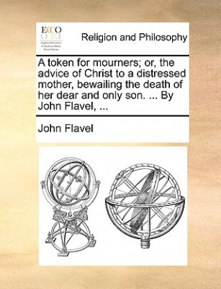 Kniha Token for Mourners; Or, the Advice of Christ to a Distressed Mother, Bewailing the Death of Her Dear and Only Son. ... by John Flavel, ... John Flavel