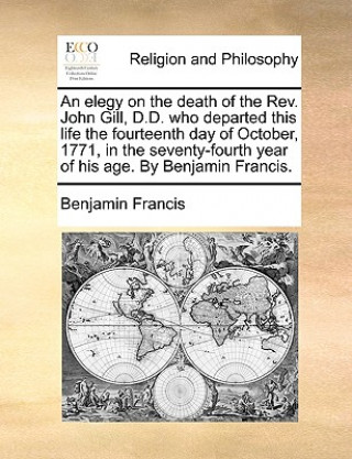 Kniha Elegy on the Death of the Rev. John Gill, D.D. Who Departed This Life the Fourteenth Day of October, 1771, in the Seventy-Fourth Year of His Age. by B Benjamin Francis