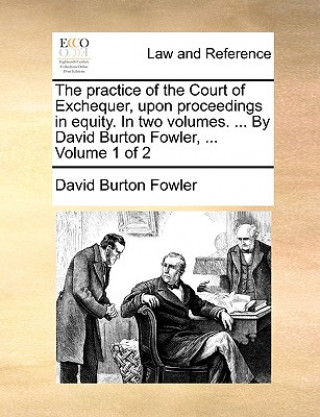 Kniha practice of the Court of Exchequer, upon proceedings in equity. In two volumes. ... By David Burton Fowler, ... Volume 1 of 2 David Burton Fowler