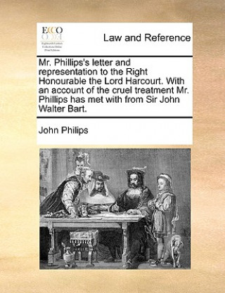 Könyv Mr. Phillips's Letter and Representation to the Right Honourable the Lord Harcourt. with an Account of the Cruel Treatment Mr. Phillips Has Met with f John Philips