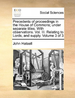 Kniha Precedents of Proceedings in the House of Commons; Under Separate Titles. with Observations. Vol. III. Relating to Lords, and Supply. Volume 3 of 3 John Hatsell