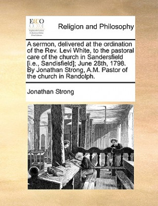 Kniha Sermon, Delivered at the Ordination of the Rev. Levi White, to the Pastoral Care of the Church in Sandersfield [i.E., Sandisfield]; June 28th, 1798. b Jonathan Strong