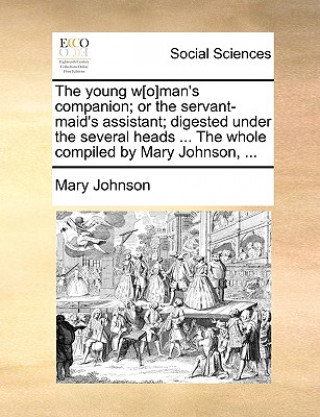 Könyv Young W[o]man's Companion; Or the Servant-Maid's Assistant; Digested Under the Several Heads ... the Whole Compiled by Mary Johnson, ... Mary Johnson