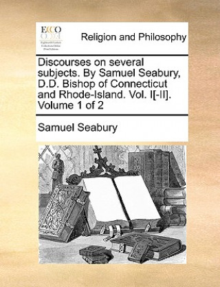 Könyv Discourses on Several Subjects. by Samuel Seabury, D.D. Bishop of Connecticut and Rhode-Island. Vol. I[-II]. Volume 1 of 2 Samuel Seabury