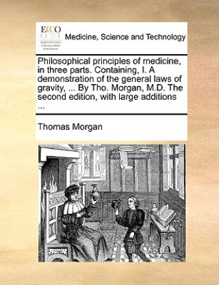 Kniha Philosophical principles of medicine, in three parts. Containing, I. A demonstration of the general laws of gravity, ... By Tho. Morgan, M.D. The seco Thomas Morgan
