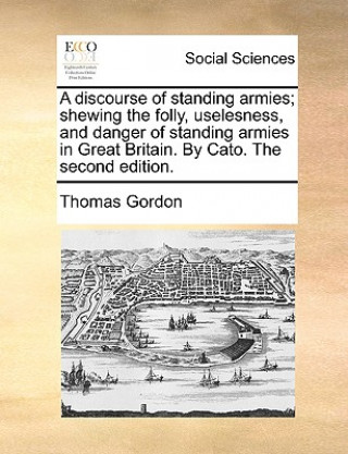 Kniha discourse of standing armies; shewing the folly, uselesness, and danger of standing armies in Great Britain. By Cato. The second edition. Dr. Thomas Gordon