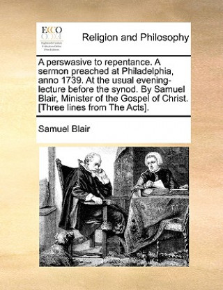 Carte Perswasive to Repentance. a Sermon Preached at Philadelphia, Anno 1739. at the Usual Evening-Lecture Before the Synod. by Samuel Blair, Minister of th Samuel Blair