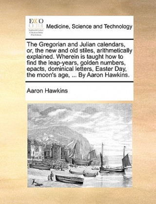 Kniha Gregorian and Julian Calendars, Or, the New and Old Stiles, Arithmetically Explained. Wherein Is Taught How to Find the Leap-Years, Golden Numbers, Ep Aaron Hawkins