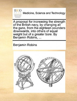 Kniha Proposal for Increasing the Strength of the British Navy, by Changing All the Guns, from the Eighteen Pounders Downwards, Into Others of Equal Weight Benjamin Robins