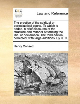 Book Practice of the Spiritual or Ecclesiastical Courts. to Which Is Added, a Brief Discourse of the Structure and Manner of Forming the Libel or Declarati Henry Consett