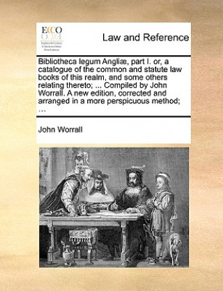 Knjiga Bibliotheca Legum Angli], Part I. Or, a Catalogue of the Common and Statute Law Books of This Realm, and Some Others Relating Thereto; ... Compiled by John Worrall