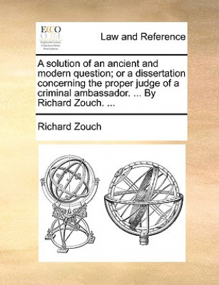 Könyv Solution of an Ancient and Modern Question; Or a Dissertation Concerning the Proper Judge of a Criminal Ambassador. ... by Richard Zouch. ... Richard Zouch
