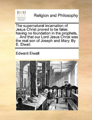 Kniha Supernatural Incarnation of Jesus Christ Proved to Be False; Having No Foundation in the Prophets, ... and That Our Lord Jesus Christ Was the Real Son Edward Elwall