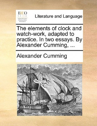 Kniha Elements of Clock and Watch-Work, Adapted to Practice. in Two Essays. by Alexander Cumming, ... Alexander Cumming