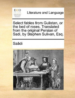 Kniha Select Fables from Gulistan, or the Bed of Roses. Translated from the Original Persian of Sadi, by Stephen Sulivan, Esq. Sa[di