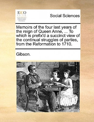 Carte Memoirs of the Four Last Years of the Reign of Queen Anne, ... to Which Is Prefix'd a Succinct View of the Continual Struggles of Parties, from the Re Gibson.