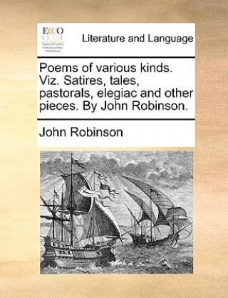 Könyv Poems of Various Kinds. Viz. Satires, Tales, Pastorals, Elegiac and Other Pieces. by John Robinson. John Robinson