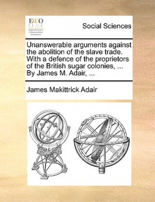 Kniha Unanswerable Arguments Against the Abolition of the Slave Trade. with a Defence of the Proprietors of the British Sugar Colonies, ... by James M. Adai James Makittrick Adair