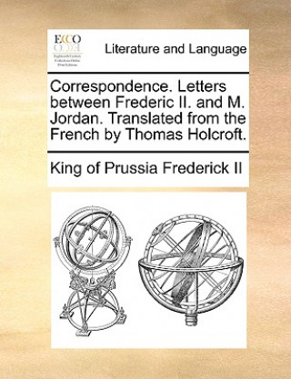 Könyv Correspondence. Letters Between Frederic II. and M. Jordan. Translated from the French by Thomas Holcroft. King of Prussia Frederick II