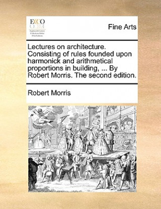 Kniha Lectures on Architecture. Consisting of Rules Founded Upon Harmonick and Arithmetical Proportions in Building, ... by Robert Morris. the Second Editio Robert Morris