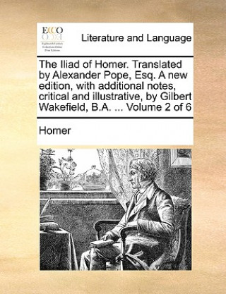 Carte Iliad of Homer. Translated by Alexander Pope, Esq. a New Edition, with Additional Notes, Critical and Illustrative, by Gilbert Wakefield, B.A. ... Homer