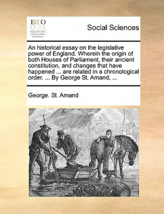 Kniha Historical Essay on the Legislative Power of England. Wherein the Origin of Both Houses of Parliament, Their Ancient Constitution, and Changes That Ha George St Amand