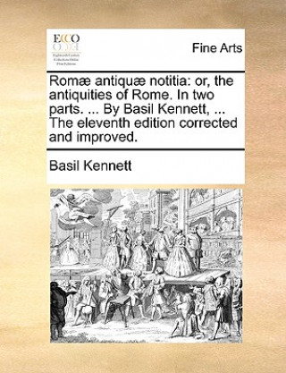 Kniha Romï¿½ antiquï¿½ notitia: or, the antiquities of Rome. In two parts. ... By Basil Kennett, ... The eleventh edition corrected and improved. Basil Kennett