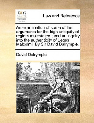 Carte Examination of Some of the Arguments for the High Antiquity of Regiam Majestatem; And an Inquiry Into the Authenticity of Leges Malcolmi. by Sir David David Dalrymple