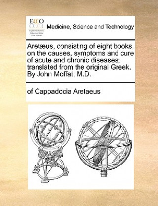 Carte Aretaeus, consisting of eight books, on the causes, symptoms and cure of acute and chronic diseases; translated from the original Greek. By John Moffa of Cappadocia Aretaeus