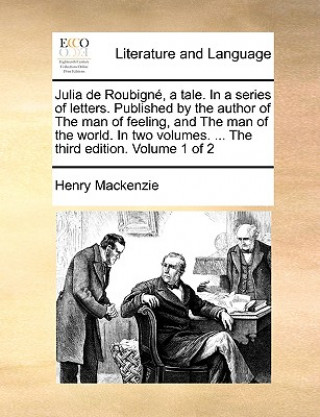 Kniha Julia de Roubign, a Tale. in a Series of Letters. Published by the Author of the Man of Feeling, and the Man of the World. in Two Volumes. ... the Thi Henry Mackenzie