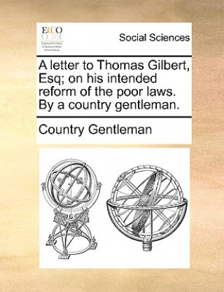 Könyv Letter to Thomas Gilbert, Esq; On His Intended Reform of the Poor Laws. by a Country Gentleman. Country Gentleman