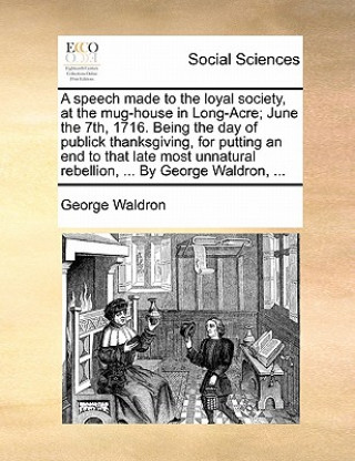 Kniha Speech Made to the Loyal Society, at the Mug-House in Long-Acre; June the 7th, 1716. Being the Day of Publick Thanksgiving, for Putting an End to That George Waldron