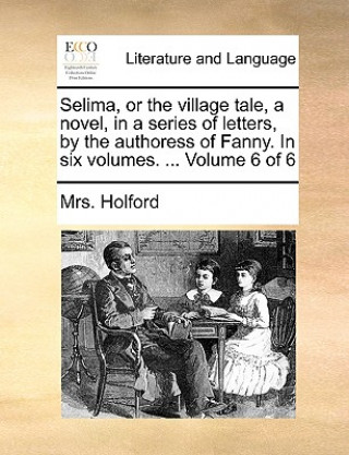 Carte Selima, or the Village Tale, a Novel, in a Series of Letters, by the Authoress of Fanny. in Six Volumes. ... Volume 6 of 6 Mrs. Holford