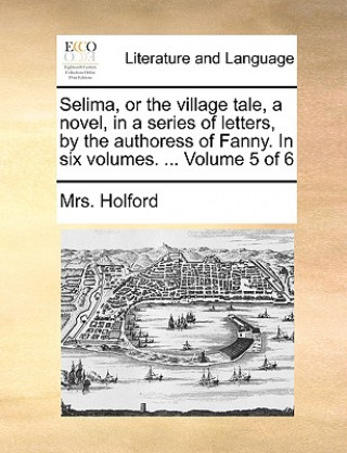 Carte Selima, or the Village Tale, a Novel, in a Series of Letters, by the Authoress of Fanny. in Six Volumes. ... Volume 5 of 6 Mrs. Holford